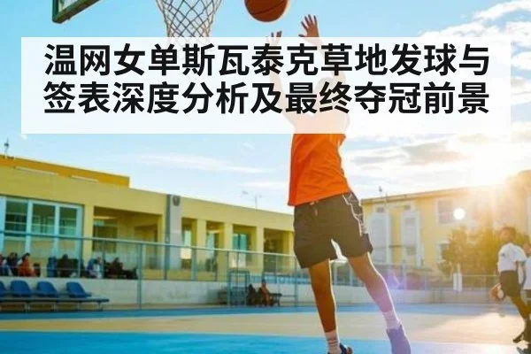温网女单斯瓦泰克草地发球与签表深度分析及最终夺冠前景