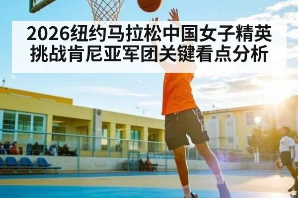 2026纽约马拉松中国女子精英挑战肯尼亚军团关键看点分析