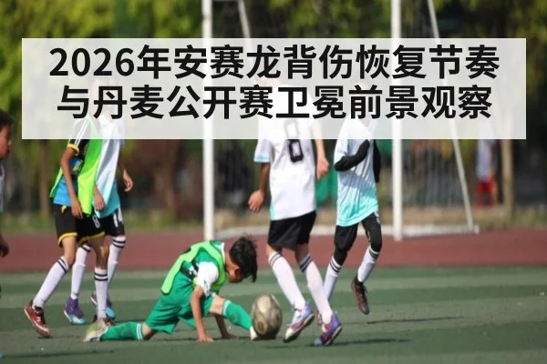 2026年安赛龙背伤恢复节奏与丹麦公开赛卫冕前景观察